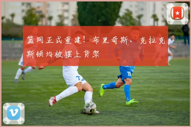 篮网正式重建！布里奇斯、克拉克斯顿均被摆上货架