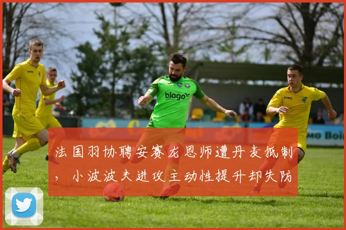 法国羽协聘安赛龙恩师遭丹麦抵制，小波波夫进攻主动性提升却失防守韧性