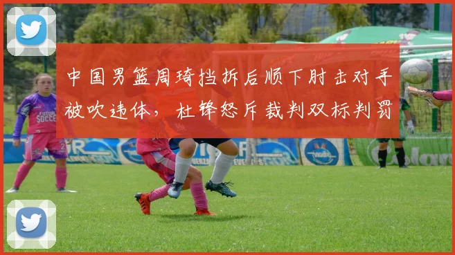 中国男篮周琦挡拆后顺下肘击对手被吹违体,杜锋怒斥裁判双标判罚