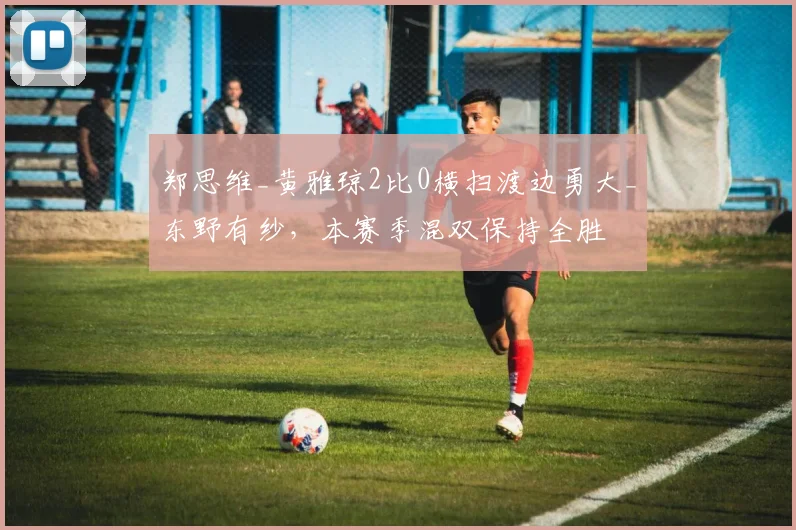 郑思维_黄雅琼2比0横扫渡边勇大_东野有纱,本赛季混双保持全胜