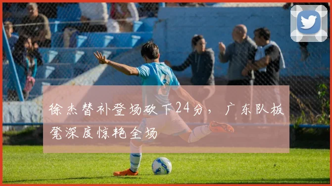 徐杰替补登场砍下24分,广东队板凳深度惊艳全场