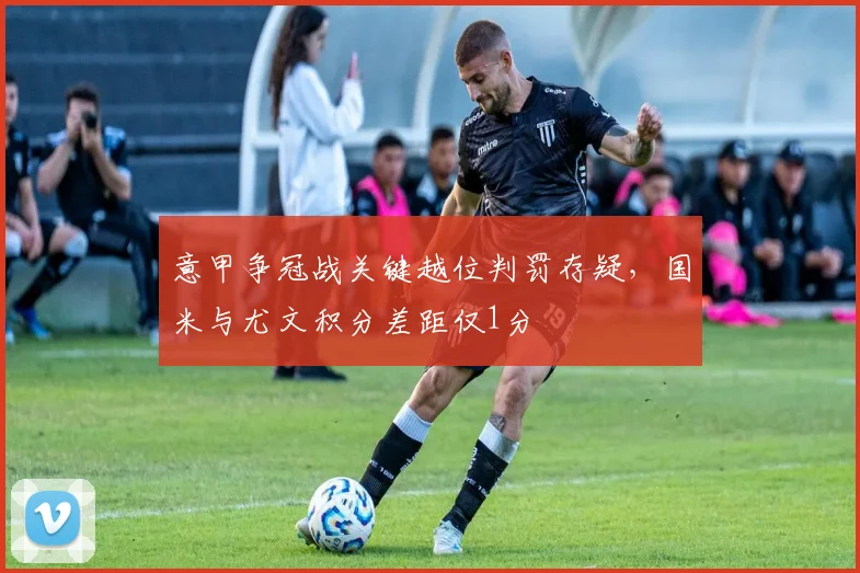 意甲争冠战关键越位判罚存疑,国米与尤文积分差距仅1分