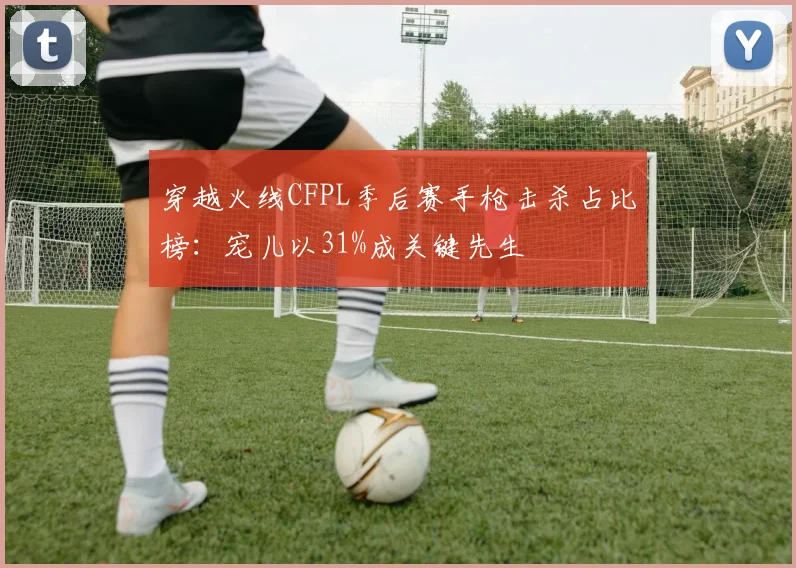 穿越火线CFPL季后赛手枪击杀占比榜：宠儿以31%成关键先生