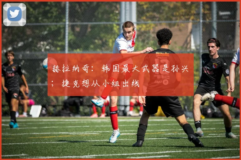 赫拉纳奇:韩国最大武器是孙兴慜;捷克想从小组出线