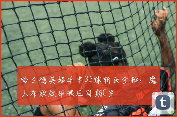 哈兰德英超单季35球斩获金靴,魔人布欧效率碾压同期C罗