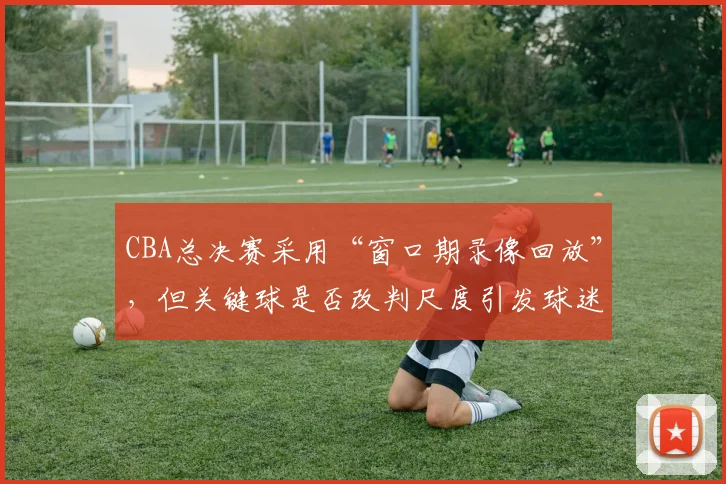 CBA总决赛采用“窗口期录像回放”,但关键球是否改判尺度引发球迷投票