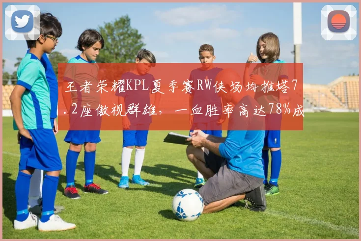 王者荣耀KPL夏季赛RW侠场均推塔7.2座傲视群雄,一血胜率高达78%成数据之王